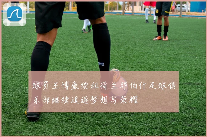 球员王博豪续租荷兰邓伯什足球俱乐部继续追逐梦想与荣耀