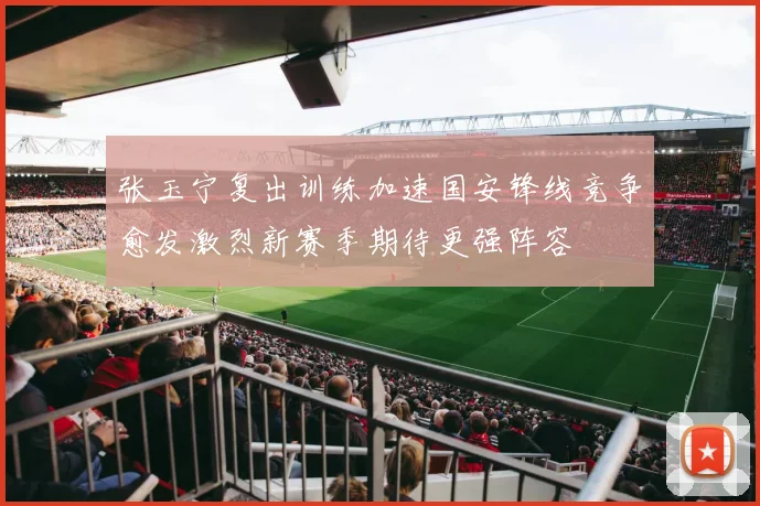 张玉宁复出训练加速国安锋线竞争愈发激烈新赛季期待更强阵容