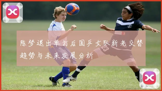 陈梦退出单打后国乒女队新老交替趋势与未来发展分析