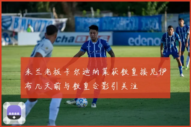 米兰老板卡尔迪纳莱获教皇接见伊布几天前与教皇合影引关注