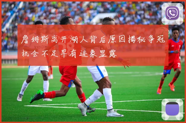 詹姆斯离开湖人背后原因揭秘争冠机会不足早有迹象显露