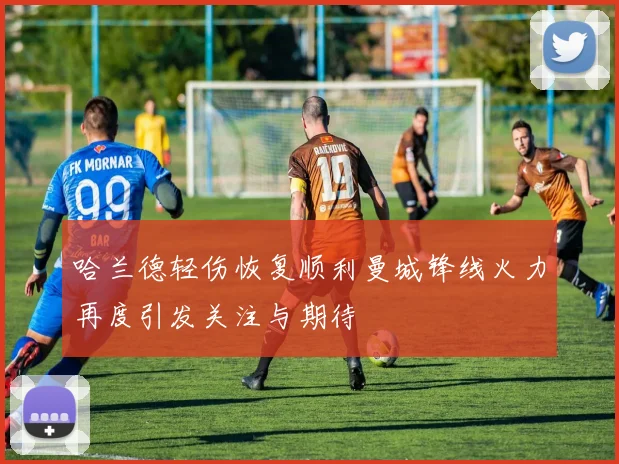哈兰德轻伤恢复顺利曼城锋线火力再度引发关注与期待