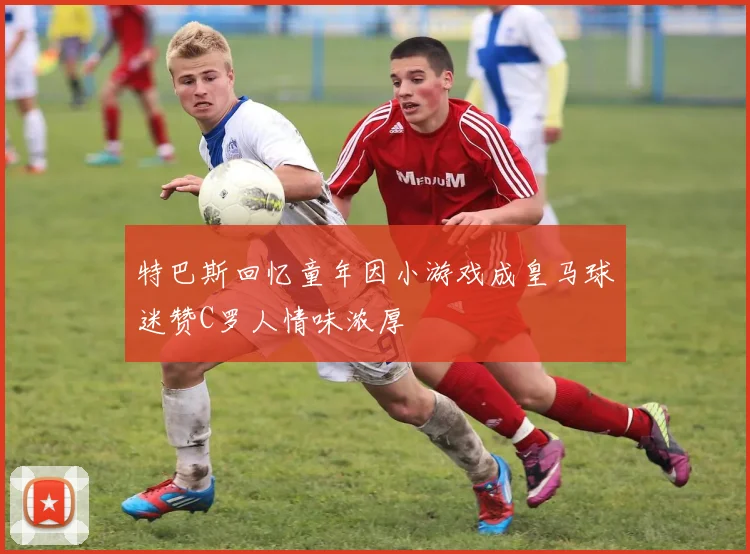 特巴斯回忆童年因小游戏成皇马球迷赞C罗人情味浓厚