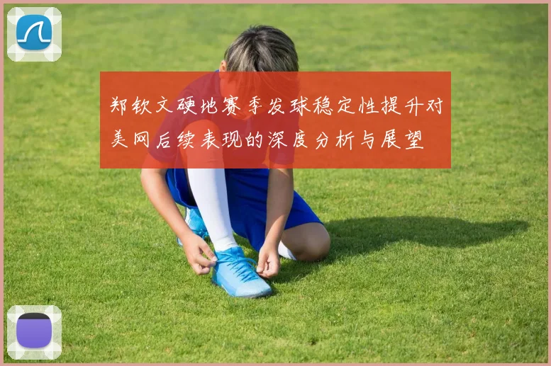 郑钦文硬地赛季发球稳定性提升对美网后续表现的深度分析与展望