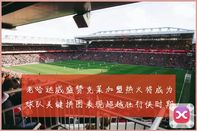 老哈达威盛赞克莱加盟热火将成为球队关键拼图表现超越独行侠时期