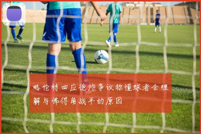 略伦特回应德帅争议称懂球者会理解与佛得角战平的原因