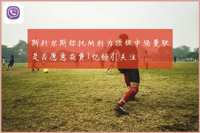 斯科尔斯称托纳利为顶级中场曼联是否愿意花费1亿镑引关注